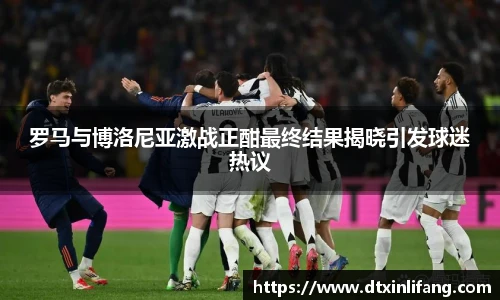 罗马与博洛尼亚激战正酣最终结果揭晓引发球迷热议